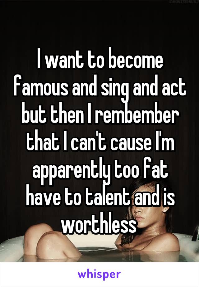 I want to become famous and sing and act but then I rembember that I can't cause I'm apparently too fat have to talent and is worthless 