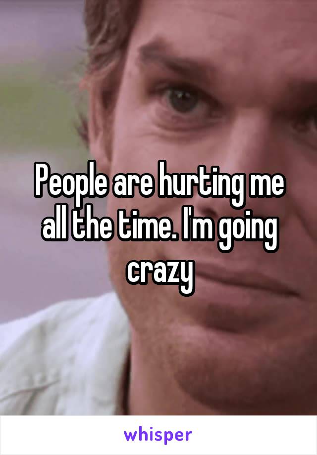 People are hurting me all the time. I'm going crazy