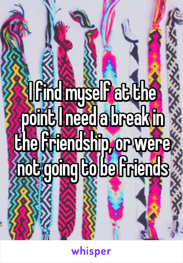 I find myself at the point I need a break in the friendship, or were not going to be friends