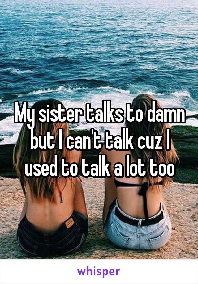 My sister talks to damn but I can't talk cuz I used to talk a lot too