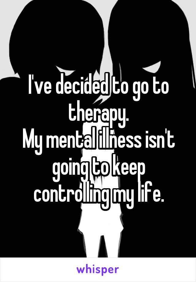 I've decided to go to therapy.
My mental illness isn't going to keep controlling my life.