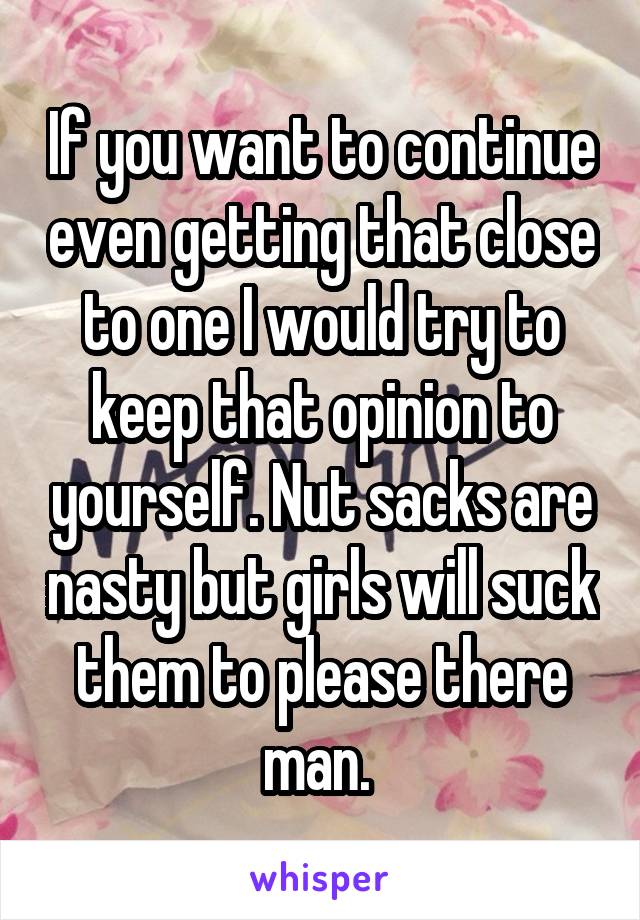 If you want to continue even getting that close to one I would try to keep that opinion to yourself. Nut sacks are nasty but girls will suck them to please there man. 