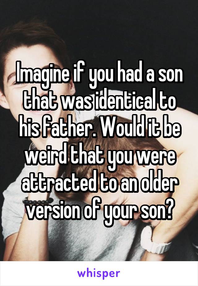 Imagine if you had a son that was identical to his father. Would it be weird that you were attracted to an older version of your son?