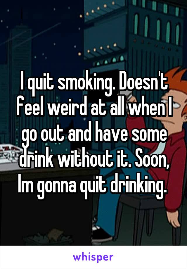 I quit smoking. Doesn't feel weird at all when I go out and have some drink without it. Soon, Im gonna quit drinking. 