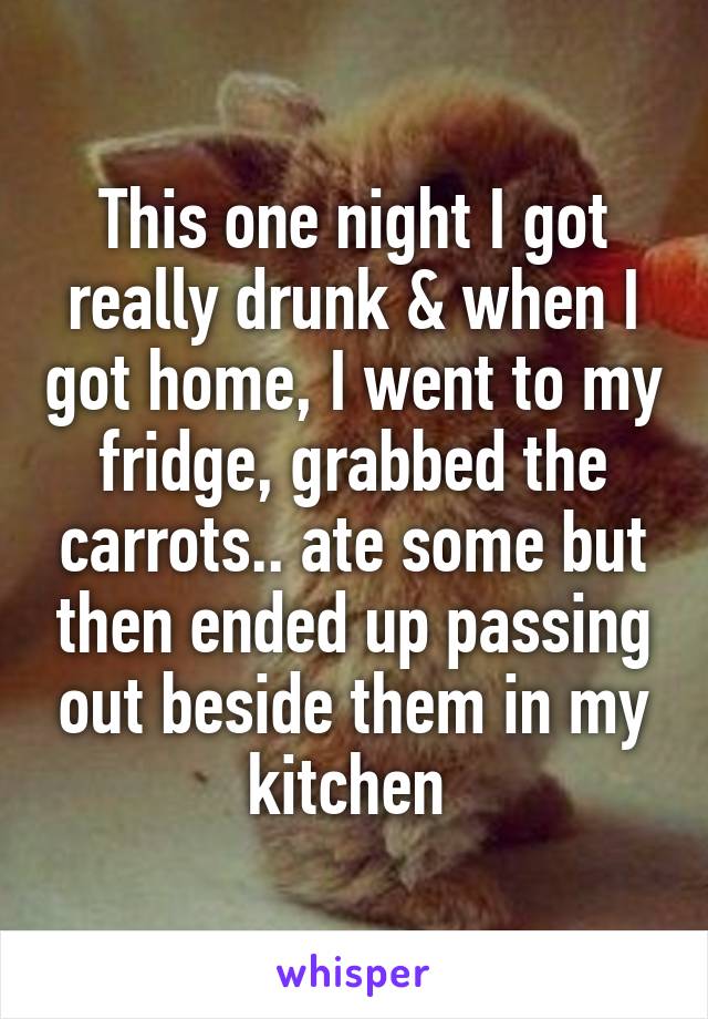 This one night I got really drunk & when I got home, I went to my fridge, grabbed the carrots.. ate some but then ended up passing out beside them in my kitchen 