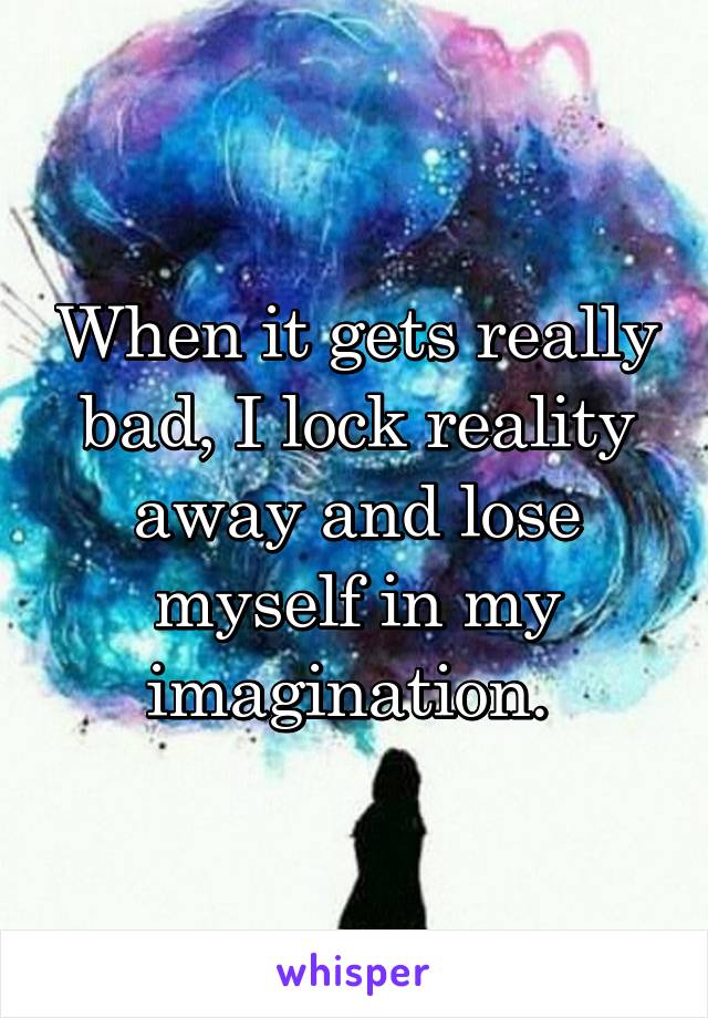 When it gets really bad, I lock reality away and lose myself in my imagination. 