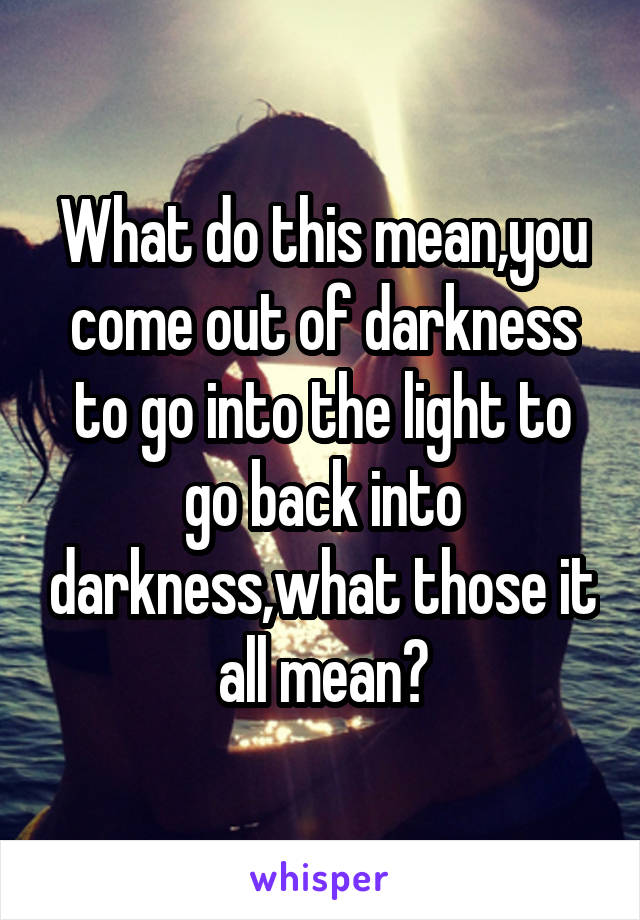 What do this mean,you come out of darkness to go into the light to go back into darkness,what those it all mean?