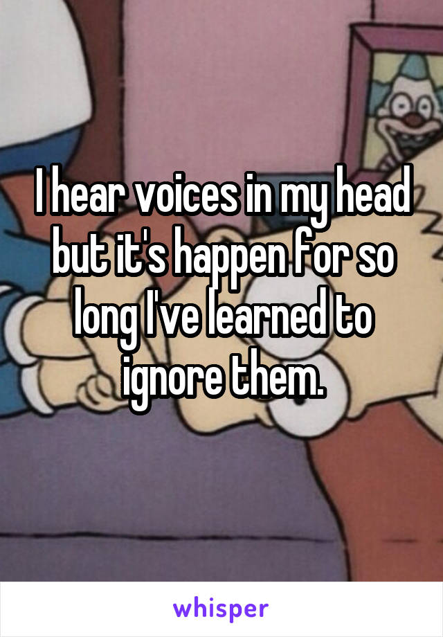 I hear voices in my head but it's happen for so long I've learned to ignore them.
