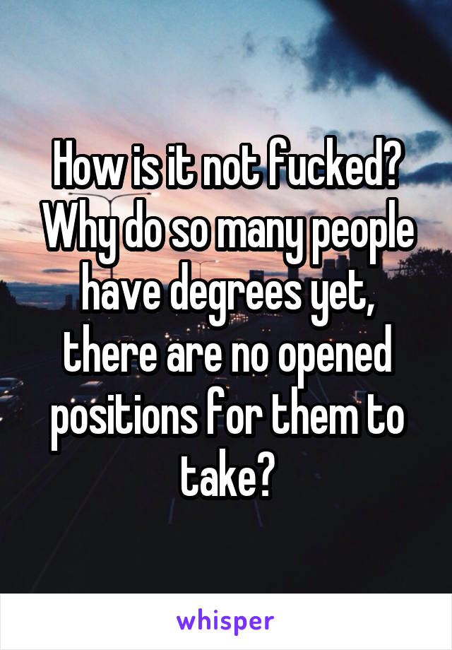 How is it not fucked? Why do so many people have degrees yet, there are no opened positions for them to take?