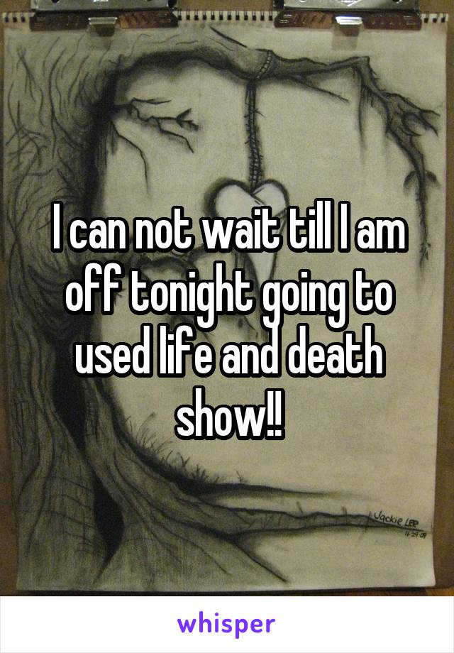 I can not wait till I am off tonight going to used life and death show!!