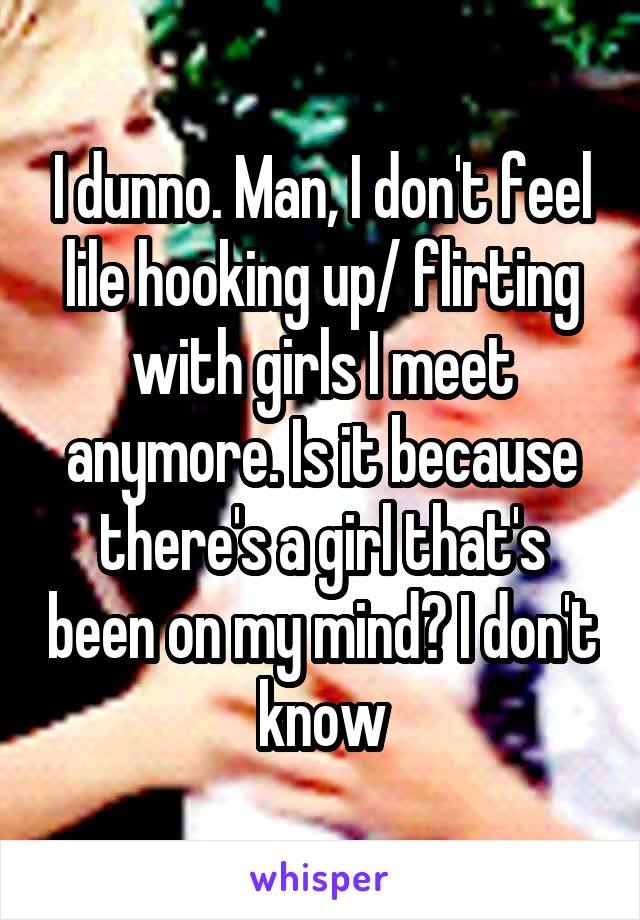 I dunno. Man, I don't feel lile hooking up/ flirting with girls I meet anymore. Is it because there's a girl that's been on my mind? I don't know