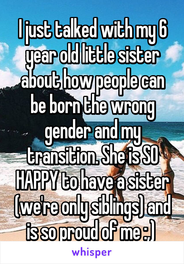 I just talked with my 6 year old little sister about how people can be born the wrong gender and my transition. She is SO HAPPY to have a sister (we're only siblings) and is so proud of me :,) 