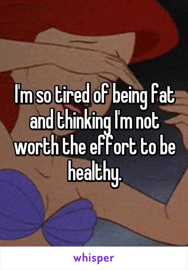 I'm so tired of being fat and thinking I'm not worth the effort to be healthy.
