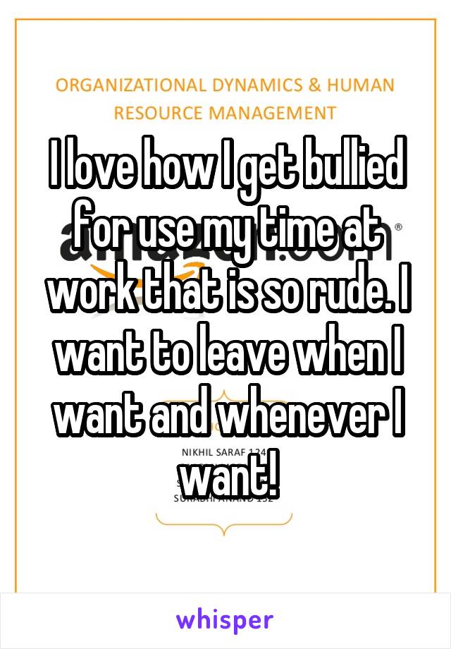 I love how I get bullied for use my time at work that is so rude. I want to leave when I want and whenever I want!