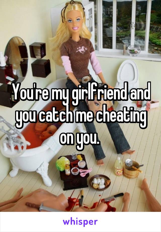 You're my girlfriend and you catch me cheating on you. 