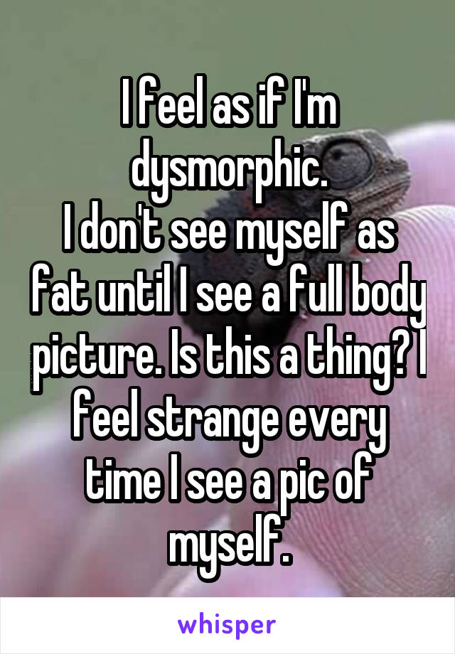 I feel as if I'm dysmorphic.
I don't see myself as fat until I see a full body picture. Is this a thing? I feel strange every time I see a pic of myself.