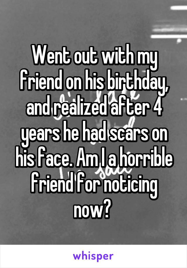 Went out with my friend on his birthday, and realized after 4 years he had scars on his face. Am I a horrible friend for noticing now? 