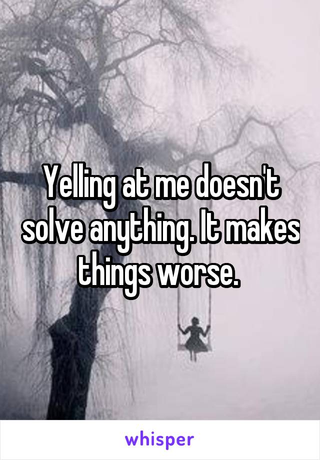 Yelling at me doesn't solve anything. It makes things worse. 