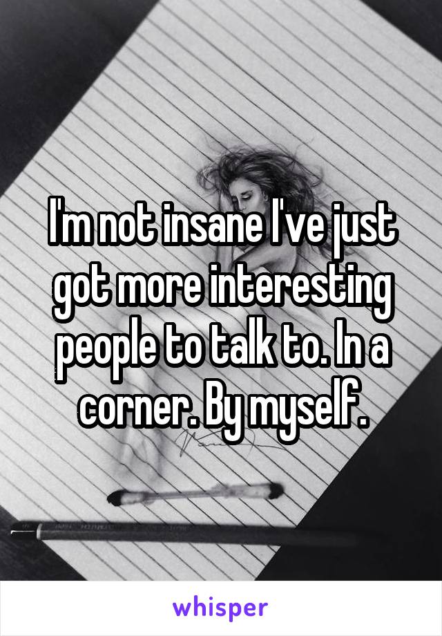 I'm not insane I've just got more interesting people to talk to. In a corner. By myself.