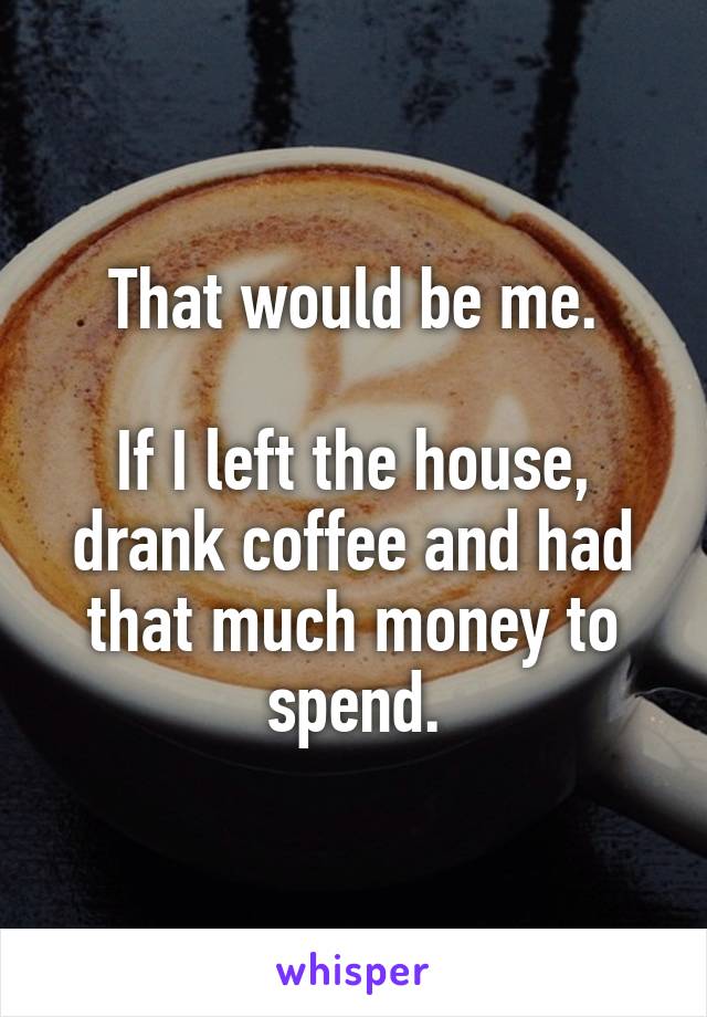 That would be me.

If I left the house, drank coffee and had that much money to spend.
