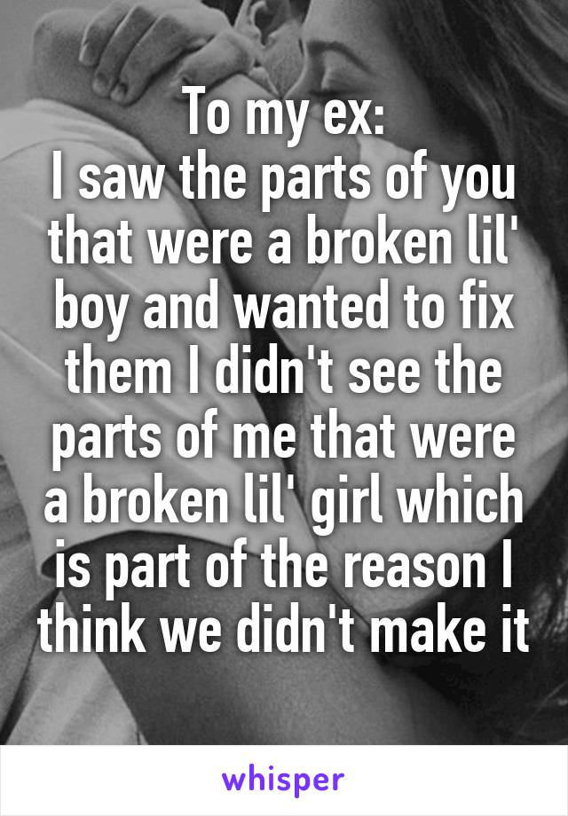 To my ex:
I saw the parts of you that were a broken lil' boy and wanted to fix them I didn't see the parts of me that were a broken lil' girl which is part of the reason I think we didn't make it 