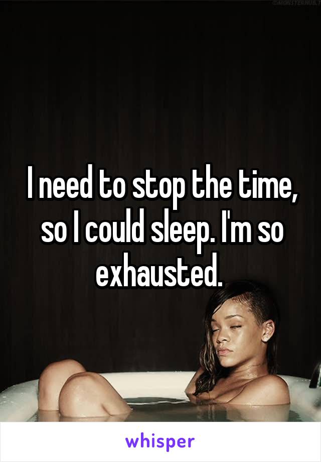 I need to stop the time, so I could sleep. I'm so exhausted. 