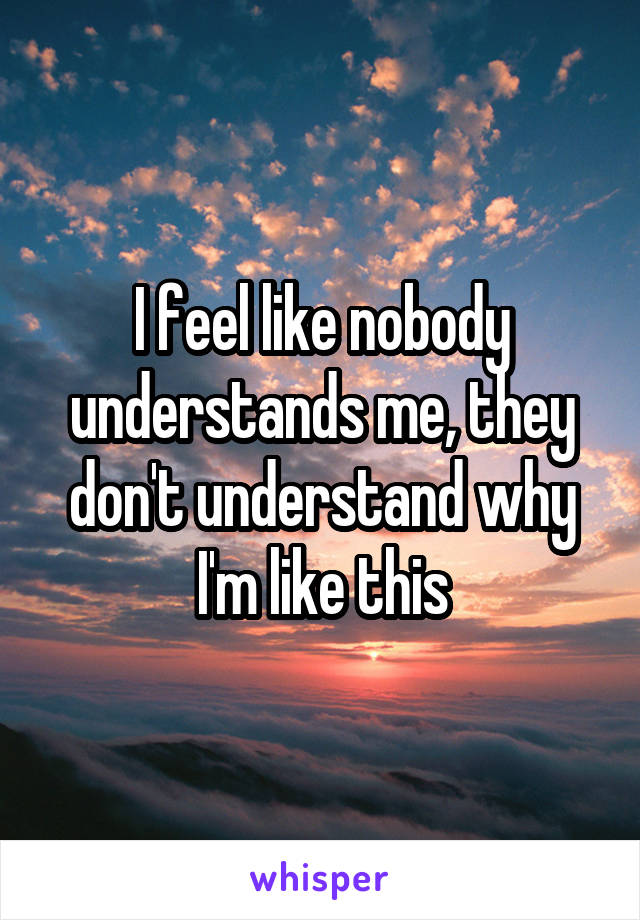 I feel like nobody understands me, they don't understand why I'm like this