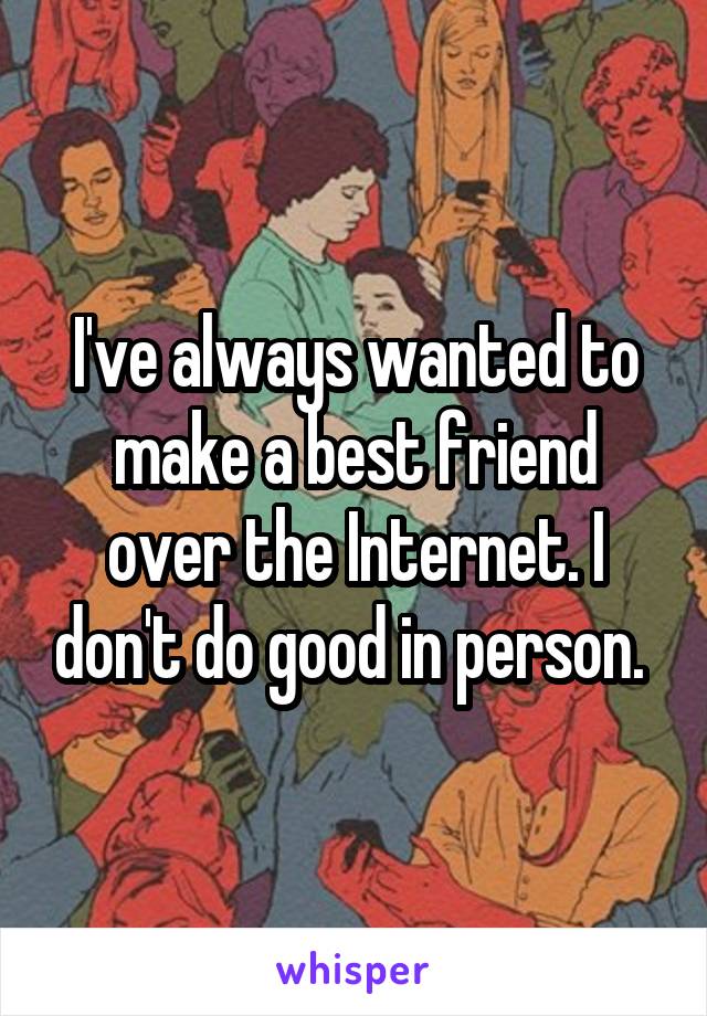 I've always wanted to make a best friend over the Internet. I don't do good in person. 