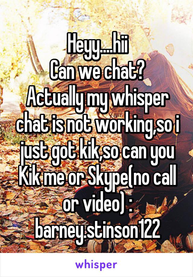 Heyy....hii
Can we chat?
Actually my whisper chat is not working,so i just got kik,so can you
Kik me or Skype(no call or video) : barney.stinson122