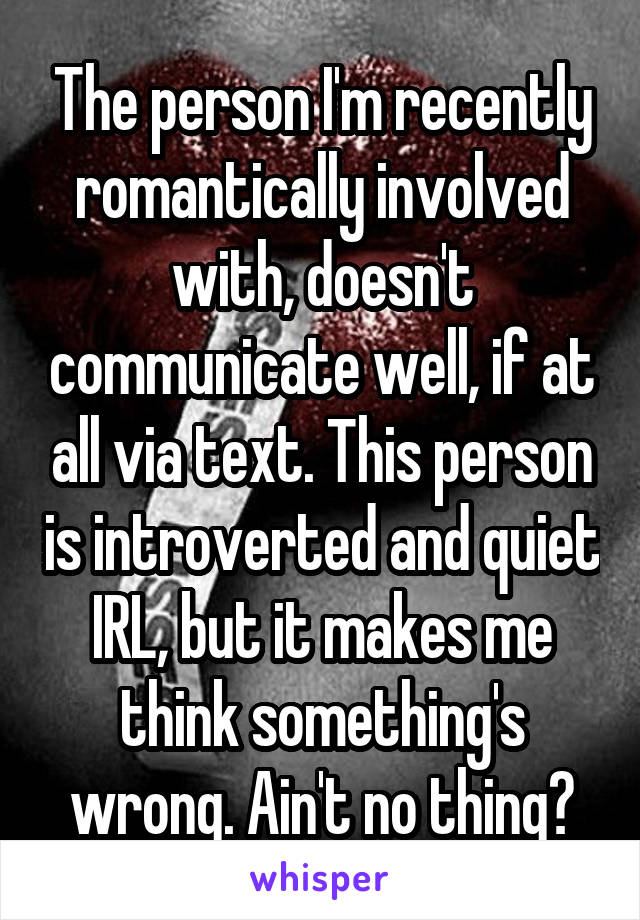 The person I'm recently romantically involved with, doesn't communicate well, if at all via text. This person is introverted and quiet IRL, but it makes me think something's wrong. Ain't no thing?