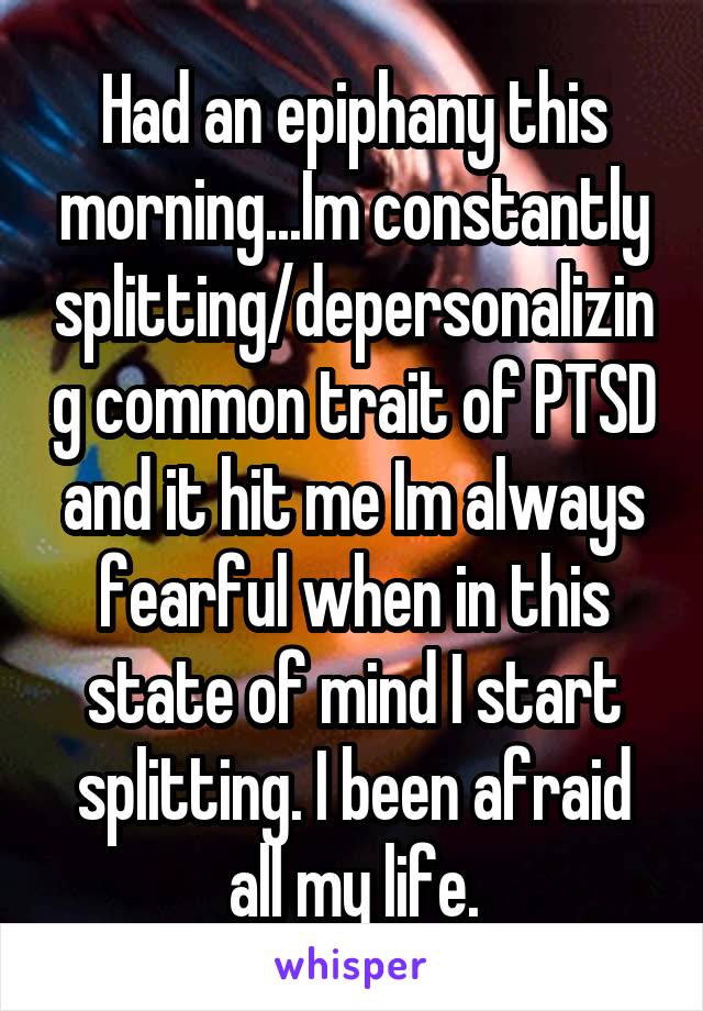 Had an epiphany this morning...Im constantly splitting/depersonalizing common trait of PTSD and it hit me Im always fearful when in this state of mind I start splitting. I been afraid all my life.