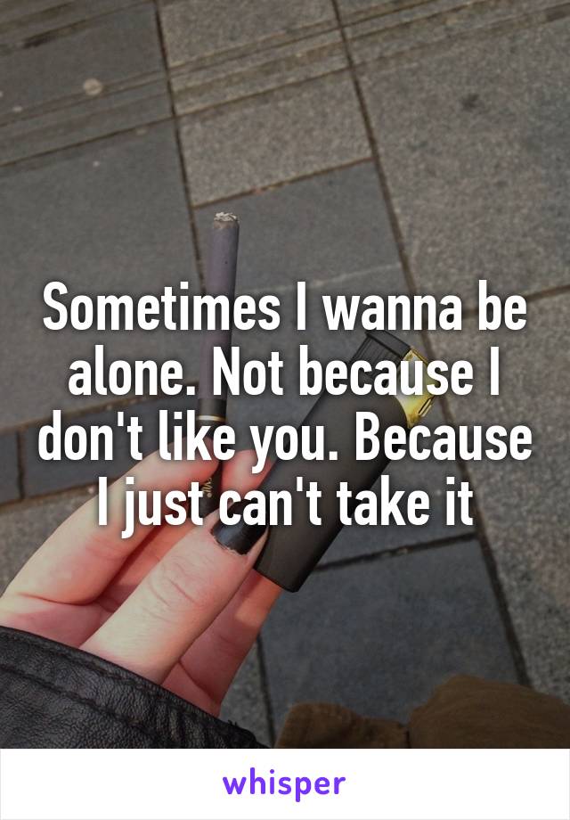 Sometimes I wanna be alone. Not because I don't like you. Because I just can't take it