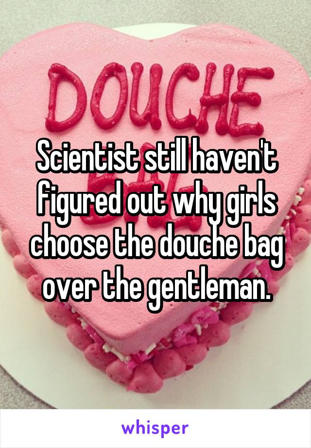 Scientist still haven't figured out why girls choose the douche bag over the gentleman.