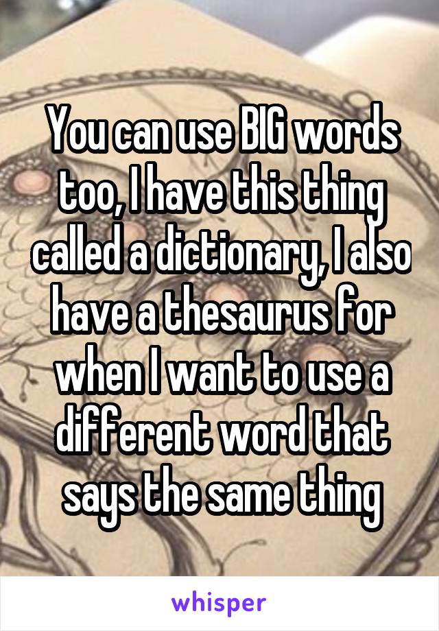 You can use BIG words too, I have this thing called a dictionary, I also have a thesaurus for when I want to use a different word that says the same thing