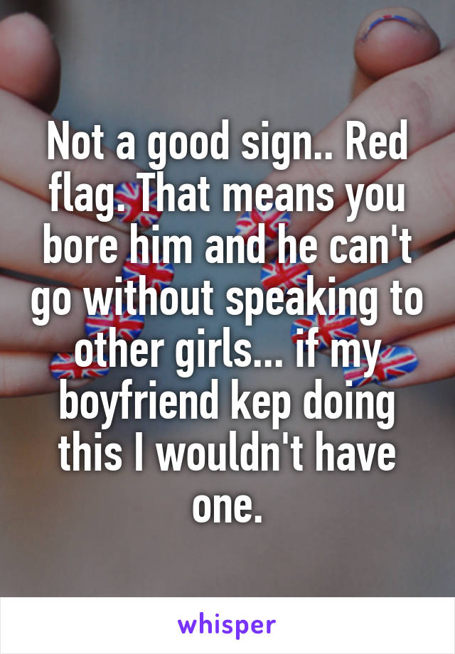 Not a good sign.. Red flag. That means you bore him and he can't go without speaking to other girls... if my boyfriend kep doing this I wouldn't have one.