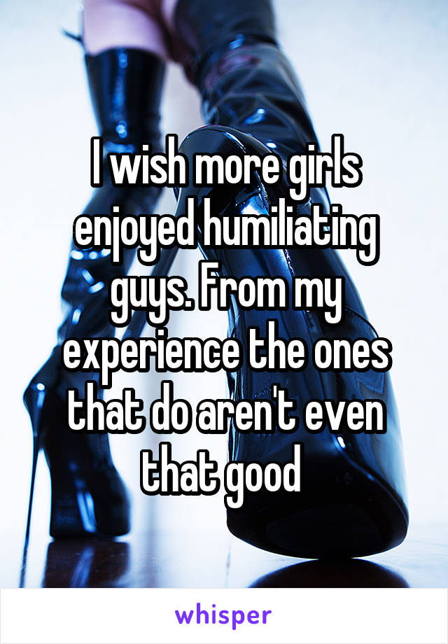 I wish more girls enjoyed humiliating guys. From my experience the ones that do aren't even that good 