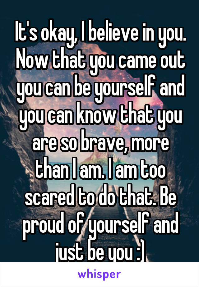 It's okay, I believe in you. Now that you came out you can be yourself and you can know that you are so brave, more than I am. I am too scared to do that. Be proud of yourself and just be you :)