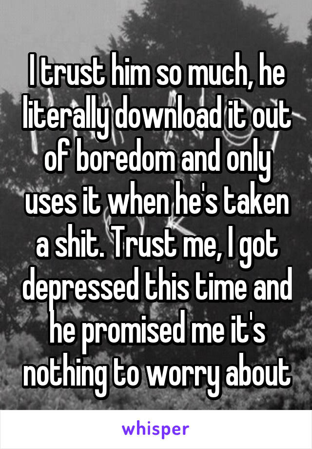 I trust him so much, he literally download it out of boredom and only uses it when he's taken a shit. Trust me, I got depressed this time and he promised me it's nothing to worry about