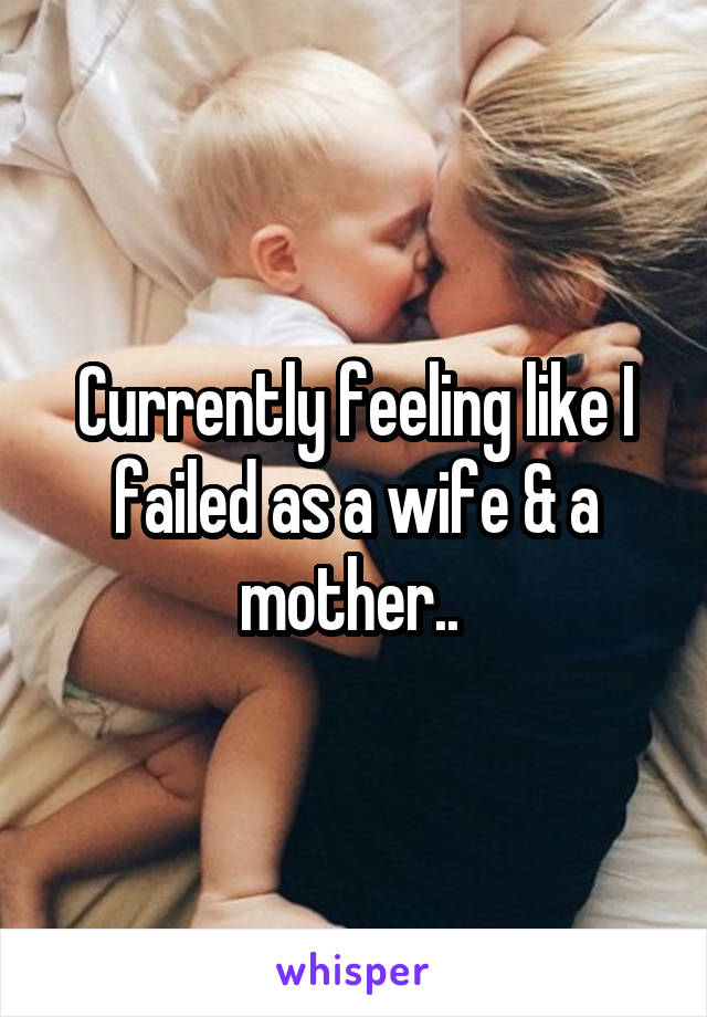 Currently feeling like I failed as a wife & a mother.. 