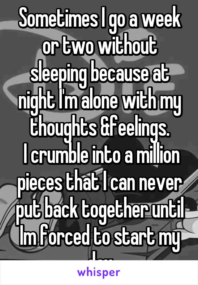 Sometimes I go a week or two without sleeping because at night I'm alone with my thoughts &feelings.
 I crumble into a million pieces that I can never put back together until Im forced to start my day