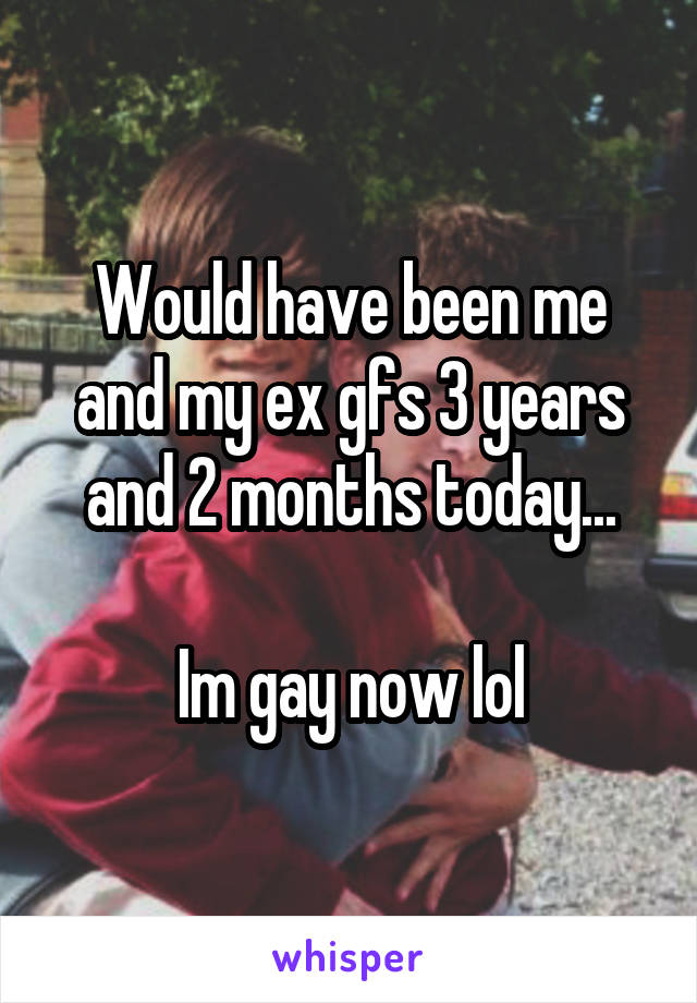 Would have been me and my ex gfs 3 years and 2 months today...

Im gay now lol