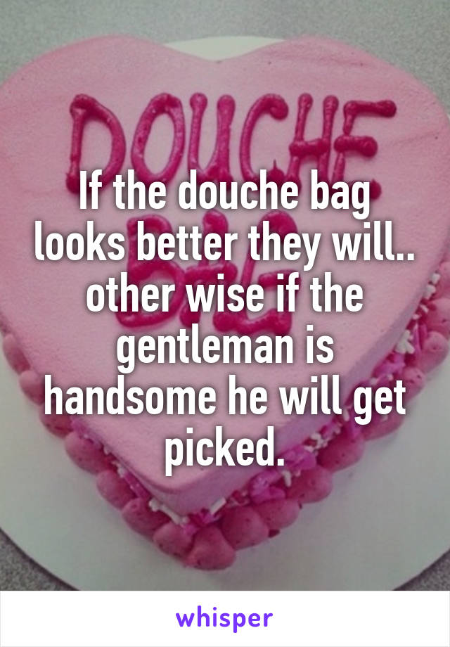 If the douche bag looks better they will.. other wise if the gentleman is handsome he will get picked.