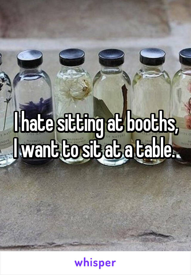 I hate sitting at booths, I want to sit at a table. 
