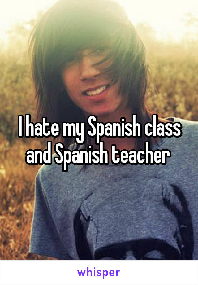 I hate my Spanish class and Spanish teacher 