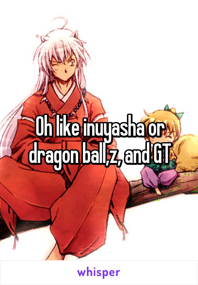 Oh like inuyasha or dragon ball,z, and GT