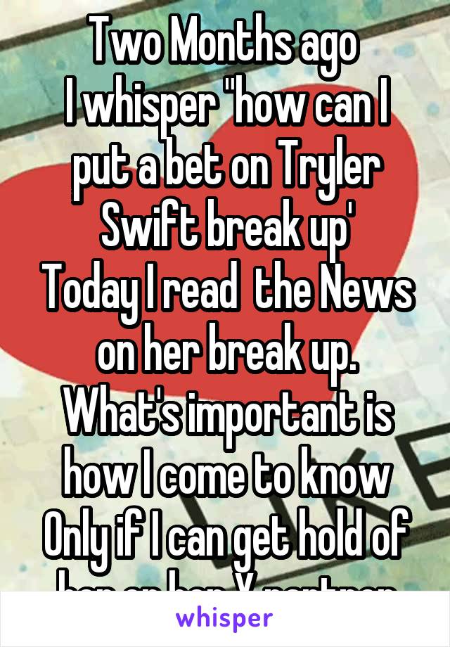 Two Months ago 
I whisper "how can I put a bet on Tryler Swift break up'
Today I read  the News on her break up.
What's important is how I come to know
Only if I can get hold of her or her X partner