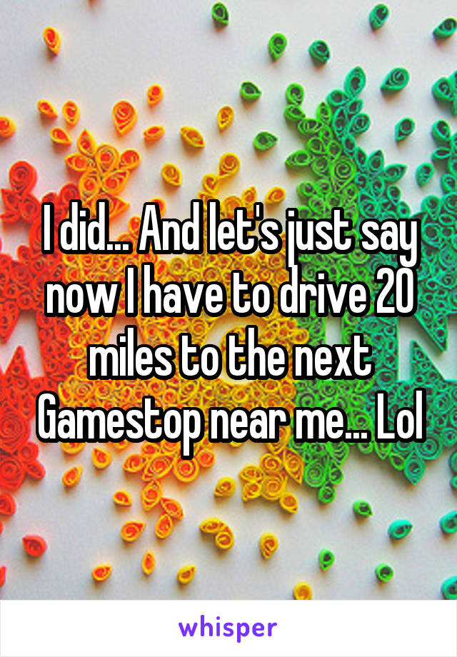 I did... And let's just say now I have to drive 20 miles to the next Gamestop near me... Lol