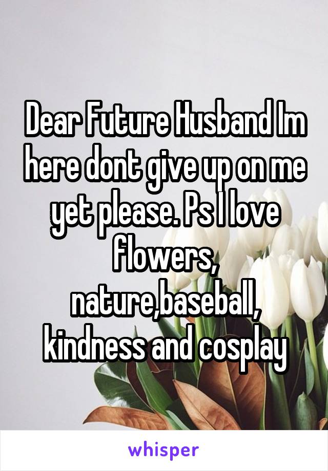 Dear Future Husband Im here dont give up on me yet please. Ps I love flowers, nature,baseball, kindness and cosplay