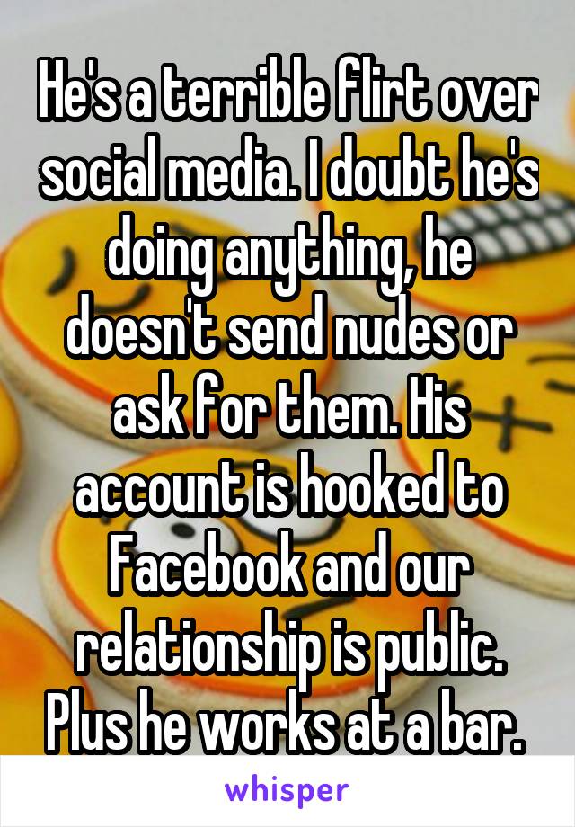 He's a terrible flirt over social media. I doubt he's doing anything, he doesn't send nudes or ask for them. His account is hooked to Facebook and our relationship is public. Plus he works at a bar. 