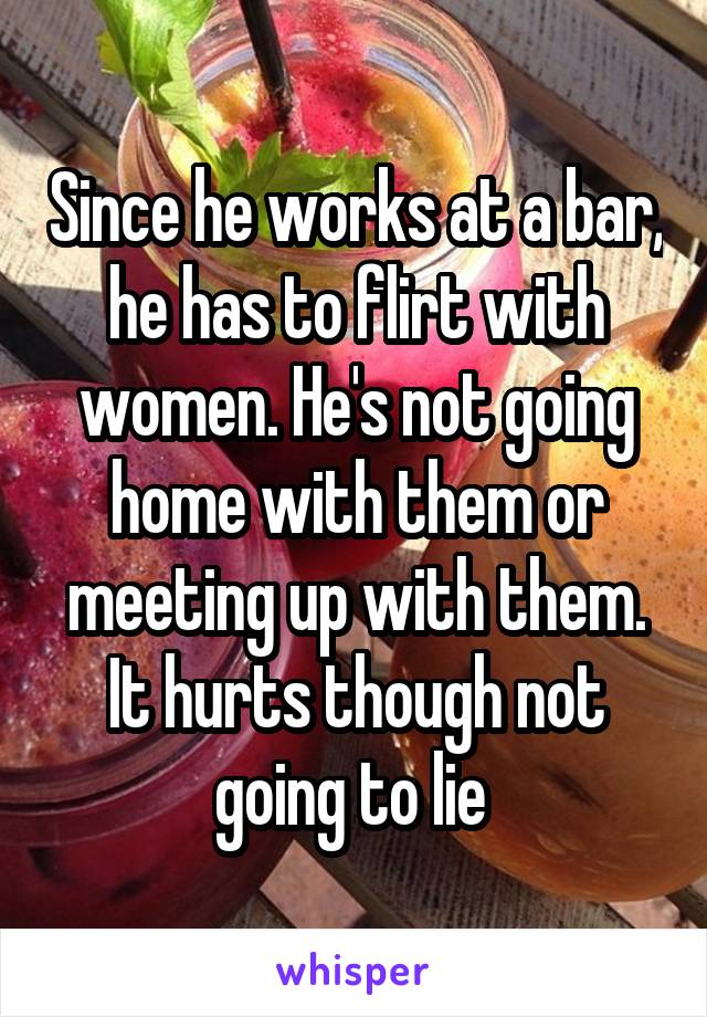 Since he works at a bar, he has to flirt with women. He's not going home with them or meeting up with them. It hurts though not going to lie 